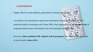 +
● Highly effective mood stabilizer, particularly for bipolar depression.
● According to the manufacturer-sponsored Lamotrigine Pregnancy Registry and other
published studies (Cunnington and Tennis 2005), there appeared to be no increased risk of
congenital defects above the baseline risk with lamotrigine monotherapy
● However, when combined with valproic acid in pregnancy, the risk estimate was found
to be elevated to above 10%.
LAMOTRIGINE
 