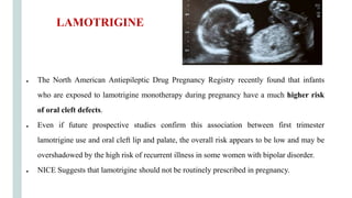 ● The North American Antiepileptic Drug Pregnancy Registry recently found that infants
who are exposed to lamotrigine monotherapy during pregnancy have a much higher risk
of oral cleft defects.
● Even if future prospective studies confirm this association between first trimester
lamotrigine use and oral cleft lip and palate, the overall risk appears to be low and may be
overshadowed by the high risk of recurrent illness in some women with bipolar disorder.
● NICE Suggests that lamotrigine should not be routinely prescribed in pregnancy.
LAMOTRIGINE
 