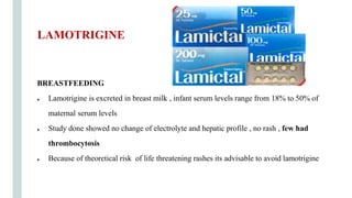 BREASTFEEDING
● Lamotrigine is excreted in breast milk , infant serum levels range from 18% to 50% of
maternal serum levels
● Study done showed no change of electrolyte and hepatic profile , no rash , few had
thrombocytosis
● Because of theoretical risk of life threatening rashes its advisable to avoid lamotrigine
LAMOTRIGINE
 