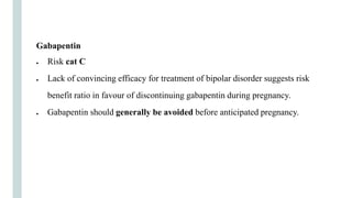 Gabapentin
● Risk cat C
● Lack of convincing efficacy for treatment of bipolar disorder suggests risk
benefit ratio in favour of discontinuing gabapentin during pregnancy.
● Gabapentin should generally be avoided before anticipated pregnancy.
 