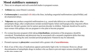 • There are no adequate and well-controlled studies in pregnant women.
• Lithium may cause Ebstein’s anomaly.
• Carbamazepine is associated with risk to the fetus, including congenital malformations (spinal bifida), and
developmental delays.
• Valproate may produce congenital malformations (e.g., neural tube defects) at a rate higher than other
antiepileptic drugs; other complications include neonatal hepatic failure and hypoglycemia; long-term effects
include low IQ and a greater risk for autism spectrum disorder in children. Valproate should not be used to
treat women with epilepsy who are pregnant or who plan to become pregnant.
• If a woman becomes pregnant while taking trimethadione, termination of the pregnancy should be
considered. Trimethadione and phenytoin may be associated with a neonatal coagulation defect that may
cause bleeding during the early neonatal period (prophylactic Vitamin K may be indicated).
• Prenatal exposure to phenytoin is associated with a greater risk of neuroblastoma.
• Risk of use of this class of medications appears particularly high in the 1st trimester. However, abrupt
discontinuation of antiepileptic drugs in mothers who use them to prevent major seizures should be avoided
Mood stabilisers summary
 