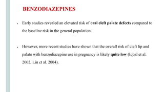 ● Early studies revealed an elevated risk of oral cleft palate defects compared to
the baseline risk in the general population.
● However, more recent studies have shown that the overall risk of cleft lip and
palate with benzodiazepine use in pregnancy is likely quite low (Iqbal et al.
2002, Lin et al. 2004).
BENZODIAZEPINES
 