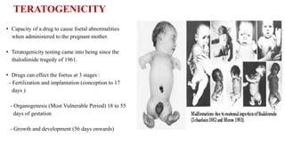 TERATOGENICITY
• Capacity of a drug to cause foetal abnormalities
when administered to the pregnant mother.
• Teratogenicity testing came into being since the
thalodimide tragedy of 1961.
• Drugs can effect the foetus at 3 stages :
- Fertilization and implantation (conception to 17
days )
- Organogenesis (Most Vulnerable Period) 18 to 55
days of gestation
- Growth and development (56 days onwards)
 