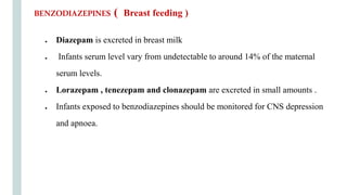 ● Diazepam is excreted in breast milk
● Infants serum level vary from undetectable to around 14% of the maternal
serum levels.
● Lorazepam , tenezepam and clonazepam are excreted in small amounts .
● Infants exposed to benzodiazepines should be monitored for CNS depression
and apnoea.
BENZODIAZEPINES ( Breast feeding )
 