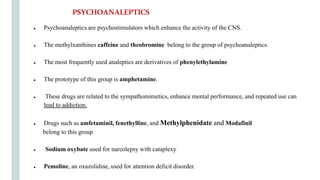 ● Psychoanaleptics are psychostimulators which enhance the activity of the CNS.
● The methylxanthines caffeine and theobromine belong to the group of psychoanaleptics.
● The most frequently used analeptics are derivatives of phenylethylamine
● The prototype of this group is amphetamine.
● These drugs are related to the sympathomimetics, enhance mental performance, and repeated use can
lead to addiction.
● Drugs such as amfetaminil, fenethylline, and Methylphenidate and Modafinil
belong to this group
● Sodium oxybate used for narcolepsy with cataplexy
● Pemoline, an oxazolidine, used for attention deficit disorder.
PSYCHOANALEPTICS
 
