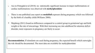 .
● Acc to Pottegård et al (2014)- no statistically significant increase in major malformations or
cardiac malformations was observed with methylphenidate
● There is one published case report on modafinil exposure during pregnancy which was followed
by the birth of a healthy child (Williams 2008).
• Wajnberg (2011) found no differences compared to a control group in gestational age and birth
weight or the rate of miscarriage. With their increasing use into adulthood for attention deficit
disorder, more exposures in pregnancy are likely to occur.
Recommendation. If stimulants are used during pregnancy, the expected benefit which outweighs
the risk should be documented. The most data are available for methylphenidate
 
