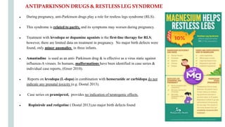 ● During pregnancy, anti-Parkinson drugs play a role for restless legs syndrome (RLS).
● This syndrome is related to parity, and its symptoms may worsen during pregnancy.
● Treatment with levodopa or dopamine agonists is the first-line therapy for RLS;
however, there are limited data on treatment in pregnancy. No major birth defects were
found, only minor anomalies in three infants.
● Amantadine is used as an anti- Parkinson drug & is effective as a virus static against
influenza-A viruses. In humans, malformations have been identified in case series &
individual case reports, (Greer 2010).
● Reports on levodopa (L-dopa) in combination with benserazide or carbidopa do not
indicate any prenatal toxicity (e.g. Dostal 2013).
● Case series on pramipexol, provides no indication of teratogenic effects.
● Ropinirole and rotigotine ( Dostal 2013),no major birth defects found
ANTIPARKINSONDRUGS&RESTLESSLEGSYNDROME
 