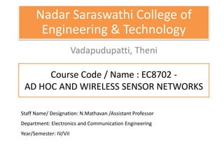 Course Code / Name : EC8702 -
AD HOC AND WIRELESS SENSOR NETWORKS
Nadar Saraswathi College of
Engineering & Technology
Vadapudupatti, Theni
Staff Name/ Designation: N.Mathavan /Assistant Professor
Department: Electronics and Communication Engineering
Year/Semester: IV/VII
 