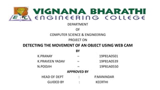 .
DEPARTMENT
OF
COMPUTER SCIENCE & ENGINEERING
PROJECT ON
DETECTING THE MOVEMENT OF AN OBJECT USING WEB CAM
BY
K.PRANAY – 19P81A0501
K.PRAVEEN YADAV – 19P81A0539
N.POOJIH – 19P81A0550
APPROVED BY
HEAD OF DEPT : P.MANINDAR
GUIDED BY : KEERTHI
 