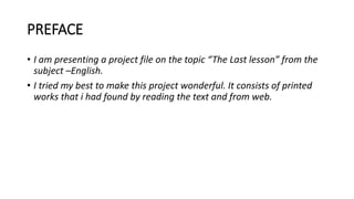 PREFACE
• I am presenting a project file on the topic “The Last lesson” from the
subject –English.
• I tried my best to make this project wonderful. It consists of printed
works that i had found by reading the text and from web.
 