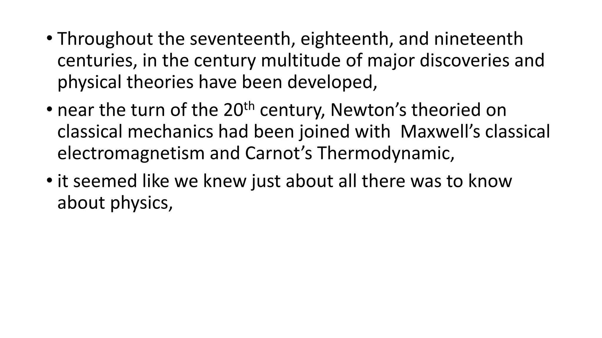 • Throughout the seventeenth, eighteenth, and nineteenth
centuries, in the century multitude of major discoveries and
physical theories have been developed,
• near the turn of the 20th century, Newton’s theoried on
classical mechanics had been joined with Maxwell’s classical
electromagnetism and Carnot’s Thermodynamic,
• it seemed like we knew just about all there was to know
about physics,
 