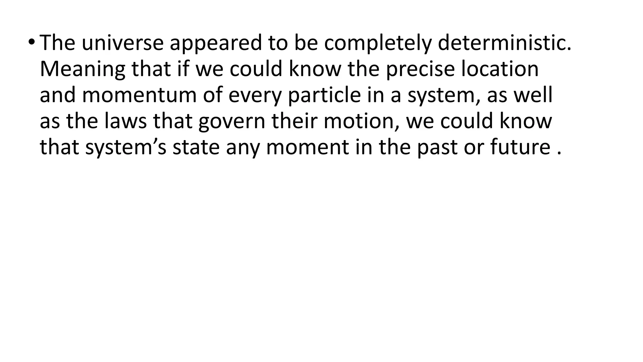 • The universe appeared to be completely deterministic.
Meaning that if we could know the precise location
and momentum of every particle in a system, as well
as the laws that govern their motion, we could know
that system’s state any moment in the past or future .
 