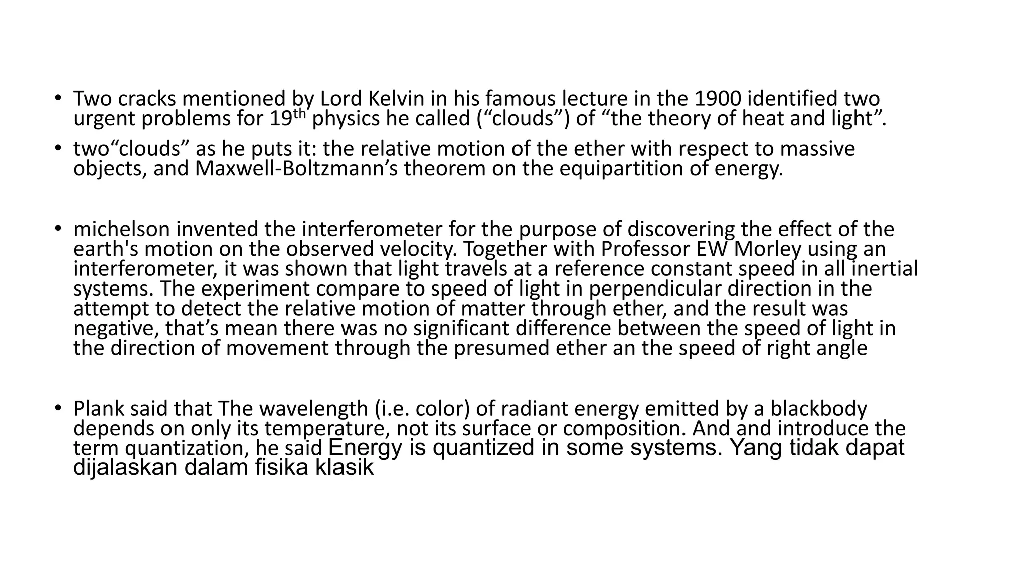 • Two cracks mentioned by Lord Kelvin in his famous lecture in the 1900 identified two
urgent problems for 19th physics he called (“clouds”) of “the theory of heat and light”.
• two“clouds” as he puts it: the relative motion of the ether with respect to massive
objects, and Maxwell-Boltzmann’s theorem on the equipartition of energy.
• michelson invented the interferometer for the purpose of discovering the effect of the
earth's motion on the observed velocity. Together with Professor EW Morley using an
interferometer, it was shown that light travels at a reference constant speed in all inertial
systems. The experiment compare to speed of light in perpendicular direction in the
attempt to detect the relative motion of matter through ether, and the result was
negative, that’s mean there was no significant difference between the speed of light in
the direction of movement through the presumed ether an the speed of right angle
• Plank said that The wavelength (i.e. color) of radiant energy emitted by a blackbody
depends on only its temperature, not its surface or composition. And and introduce the
term quantization, he said Energy is quantized in some systems. Yang tidak dapat
dijalaskan dalam fisika klasik
 