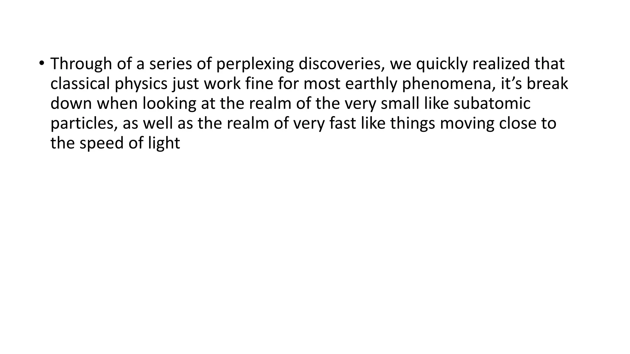 • Through of a series of perplexing discoveries, we quickly realized that
classical physics just work fine for most earthly phenomena, it’s break
down when looking at the realm of the very small like subatomic
particles, as well as the realm of very fast like things moving close to
the speed of light
 