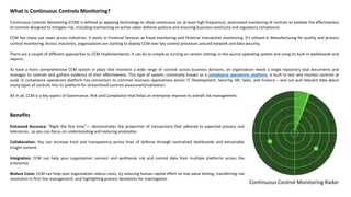 What is Continuous Controls Monitoring?
Continuous Controls Monitoring (CCM) is defined as applying technology to allow continuous (or at least high-frequency), automated monitoring of controls to validate the effectiveness
of controls designed to mitigate risk, including maintaining an active cyber defense posture and ensuring business continuity and regulatory compliance.
CCM has many use cases across industries. It exists in Financial Services as fraud monitoring and financial transaction monitoring. It’s utilized in Manufacturing for quality and process
control monitoring. Across industries, organizations are starting to deploy CCM over key control processes around network and data security.
There are a couple of different approaches to CCM implementation. It can be as simple as turning on certain settings in the source operating system and using its built-in dashboards and
reports.
To have a more comprehensive CCM system in place that monitors a wide range of controls across business domains, an organization needs a single repository that documents and
manages its controls and gathers evidence of their effectiveness. This type of system, commonly known as a compliance operations platform, is built to test and monitor controls at
scale. A compliance operations platform has connectors to common business applications across IT, Development, Security, HR, Sales, and Finance – and can pull relevant data about
many types of controls into its platform for streamlined controls assessment/validation.
All in all, CCM is a key aspect of Governance, Risk and Compliance that helps an enterprise improve its overall risk management.
Continuous Control Monitoring Radar
Benefits
Enhanced Accuracy: “Right the first time”— demonstrates the proportion of transactions that adhered to expected process and
tolerances…so you can focus on understanding and reducing anomalies.
Collaboration: You can increase trust and transparency across lines of defense through centralized dashboards and extractable
insight content.
Integration: CCM can help your organization connect and synthesize risk and control data from multiple platforms across the
enterprise
Reduce Costs: CCM can help your organization reduce costs, by reducing human capital effort on low-value testing, transferring risk
resolution to first line management, and highlighting process deviations for investigation
 