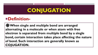 CONJUGATION
Definition-
🔆When single and multiple bond are arranged
alternating in a molecule or when atom with free
electron is separated from multiple bond by a single
bond, certain interaction takes place affecting the nature
of bond. Such interaction are generally known as
COJUGATION.
 