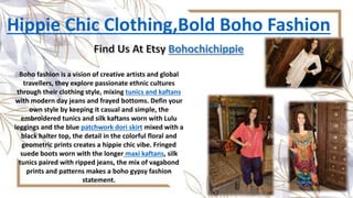 Hippie Chic Clothing,Bold Boho Fashion
Boho fashion is a vision of creative artists and global
travellers, they explore passionate ethnic cultures
through their clothing style, mixing tunics and kaftans
with modern day jeans and frayed bottoms. Defin your
own style by keeping it casual and simple, the
embroidered tunics and silk kaftans worn with Lulu
leggings and the blue patchwork dori skirt mixed with a
black halter top, the detail in the colorful floral and
geometric prints creates a hippie chic vibe. Fringed
suede boots worn with the longer maxi kaftans, silk
tunics paired with ripped jeans, the mix of vagabond
prints and patterns makes a boho gypsy fashion
statement.
 