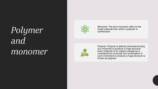 Polymer
and
monomer
Monomer: The term monomer refers to the
small molecule from which a polymer is
synthesized.
Polymer: Polymer is defined chemical bonding
of a monomer to produce a huge structure.
Each molecule of an organic substance is
considered as monomer and combination of
such monomers to produce a huge structure is
known as polymer.
 
