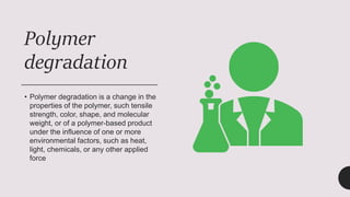 Polymer
degradation
• Polymer degradation is a change in the
properties of the polymer, such tensile
strength, color, shape, and molecular
weight, or of a polymer-based product
under the influence of one or more
environmental factors, such as heat,
light, chemicals, or any other applied
force
 