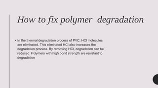 How to fix polymer degradation
• In the thermal degradation process of PVC, HCl molecules
are eliminated. This eliminated HCl also increases the
degradation process. By removing HCl, degradation can be
reduced. Polymers with high bond strength are resistant to
degradation
 
