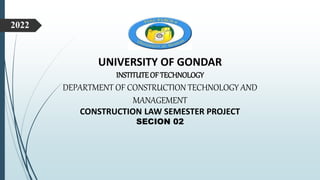 UNIVERSITY OF GONDAR
INSTITUTE OF TECHNOLOGY
DEPARTMENT OF CONSTRUCTION TECHNOLOGY AND
MANAGEMENT
CONSTRUCTION LAW SEMESTER PROJECT
SECION 02
2022
 