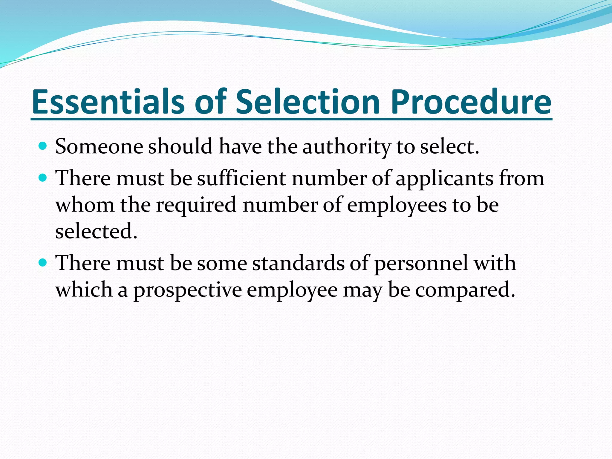 Essentials of Selection Procedure
 Someone should have the authority to select.
 There must be sufficient number of applicants from
whom the required number of employees to be
selected.
 There must be some standards of personnel with
which a prospective employee may be compared.
 