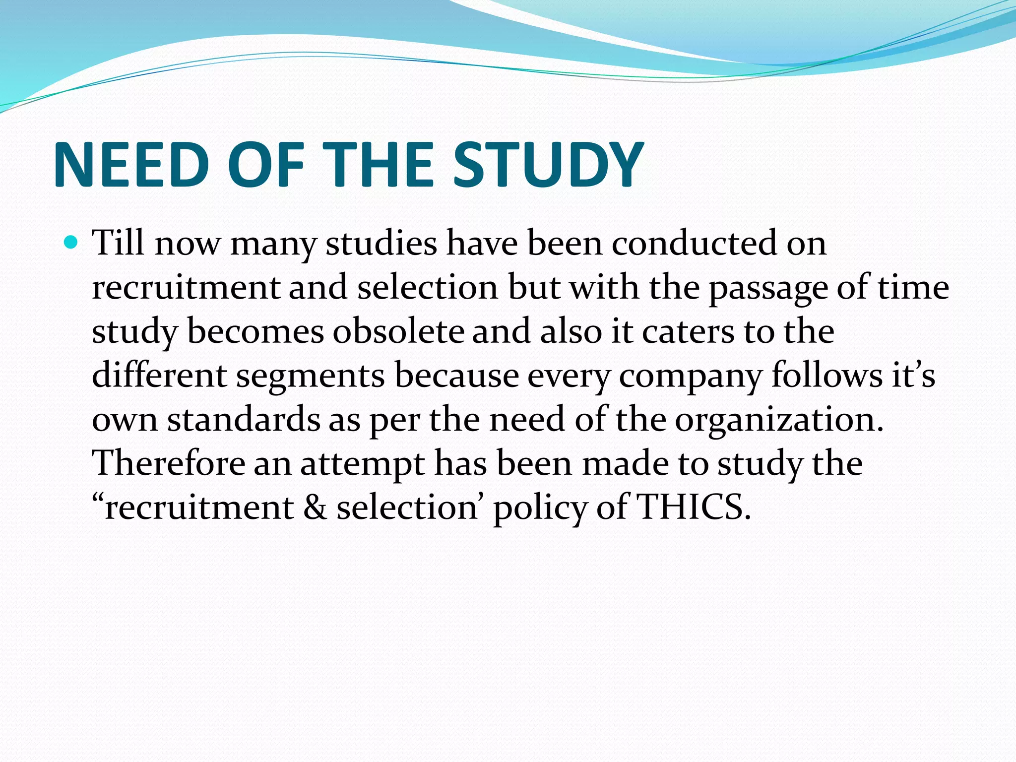 NEED OF THE STUDY
 Till now many studies have been conducted on
recruitment and selection but with the passage of time
study becomes obsolete and also it caters to the
different segments because every company follows it’s
own standards as per the need of the organization.
Therefore an attempt has been made to study the
“recruitment & selection’ policy of THICS.
 