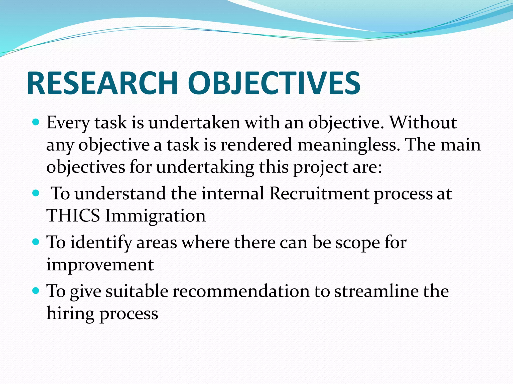 RESEARCH OBJECTIVES
 Every task is undertaken with an objective. Without
any objective a task is rendered meaningless. The main
objectives for undertaking this project are:
 To understand the internal Recruitment process at
THICS Immigration
 To identify areas where there can be scope for
improvement
 To give suitable recommendation to streamline the
hiring process
 