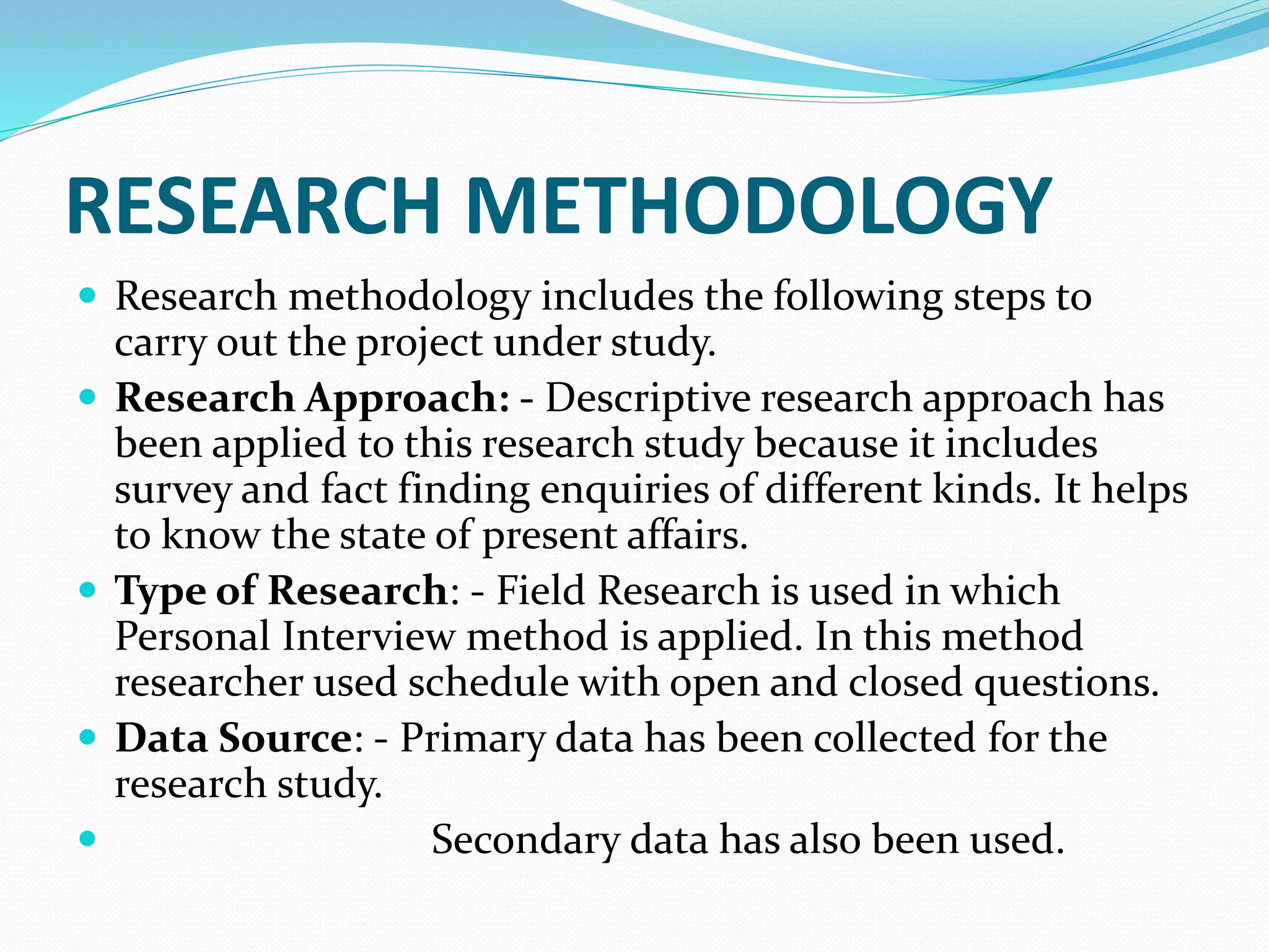 RESEARCH METHODOLOGY
 Research methodology includes the following steps to
carry out the project under study.
 Research Approach: - Descriptive research approach has
been applied to this research study because it includes
survey and fact finding enquiries of different kinds. It helps
to know the state of present affairs.
 Type of Research: - Field Research is used in which
Personal Interview method is applied. In this method
researcher used schedule with open and closed questions.
 Data Source: - Primary data has been collected for the
research study.
 Secondary data has also been used.
 