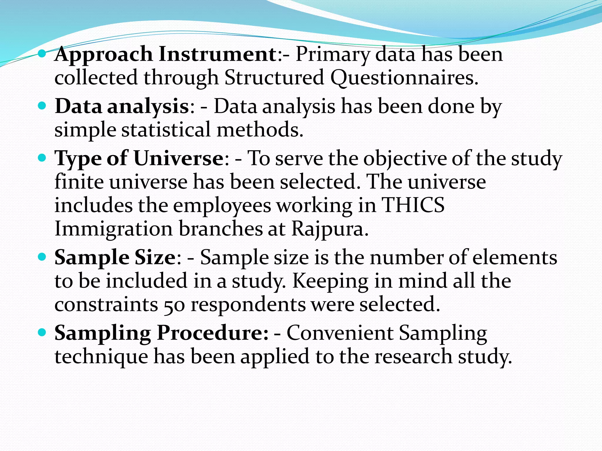  Approach Instrument:- Primary data has been
collected through Structured Questionnaires.
 Data analysis: - Data analysis has been done by
simple statistical methods.
 Type of Universe: - To serve the objective of the study
finite universe has been selected. The universe
includes the employees working in THICS
Immigration branches at Rajpura.
 Sample Size: - Sample size is the number of elements
to be included in a study. Keeping in mind all the
constraints 50 respondents were selected.
 Sampling Procedure: - Convenient Sampling
technique has been applied to the research study.
 