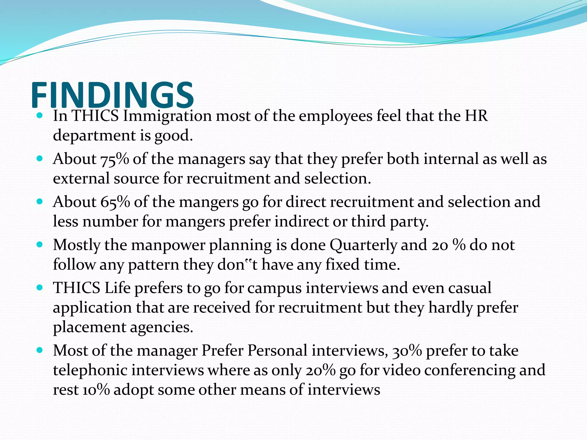 FINDINGS
 In THICS Immigration most of the employees feel that the HR
department is good.
 About 75% of the managers say that they prefer both internal as well as
external source for recruitment and selection.
 About 65% of the mangers go for direct recruitment and selection and
less number for mangers prefer indirect or third party.
 Mostly the manpower planning is done Quarterly and 20 % do not
follow any pattern they don‟t have any fixed time.
 THICS Life prefers to go for campus interviews and even casual
application that are received for recruitment but they hardly prefer
placement agencies.
 Most of the manager Prefer Personal interviews, 30% prefer to take
telephonic interviews where as only 20% go for video conferencing and
rest 10% adopt some other means of interviews
 