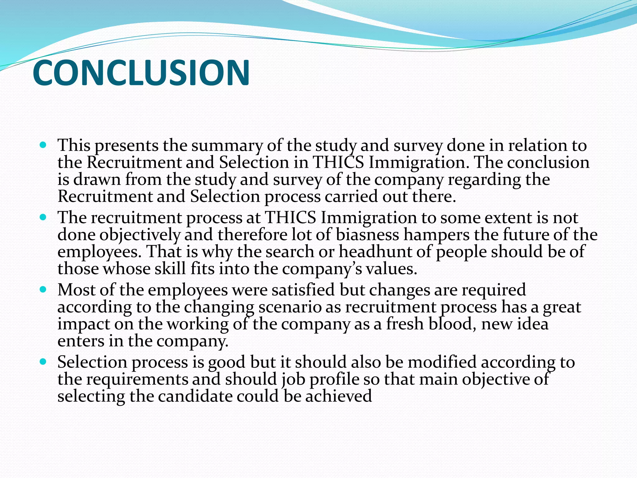 CONCLUSION
 This presents the summary of the study and survey done in relation to
the Recruitment and Selection in THICS Immigration. The conclusion
is drawn from the study and survey of the company regarding the
Recruitment and Selection process carried out there.
 The recruitment process at THICS Immigration to some extent is not
done objectively and therefore lot of biasness hampers the future of the
employees. That is why the search or headhunt of people should be of
those whose skill fits into the company’s values.
 Most of the employees were satisfied but changes are required
according to the changing scenario as recruitment process has a great
impact on the working of the company as a fresh blood, new idea
enters in the company.
 Selection process is good but it should also be modified according to
the requirements and should job profile so that main objective of
selecting the candidate could be achieved
 