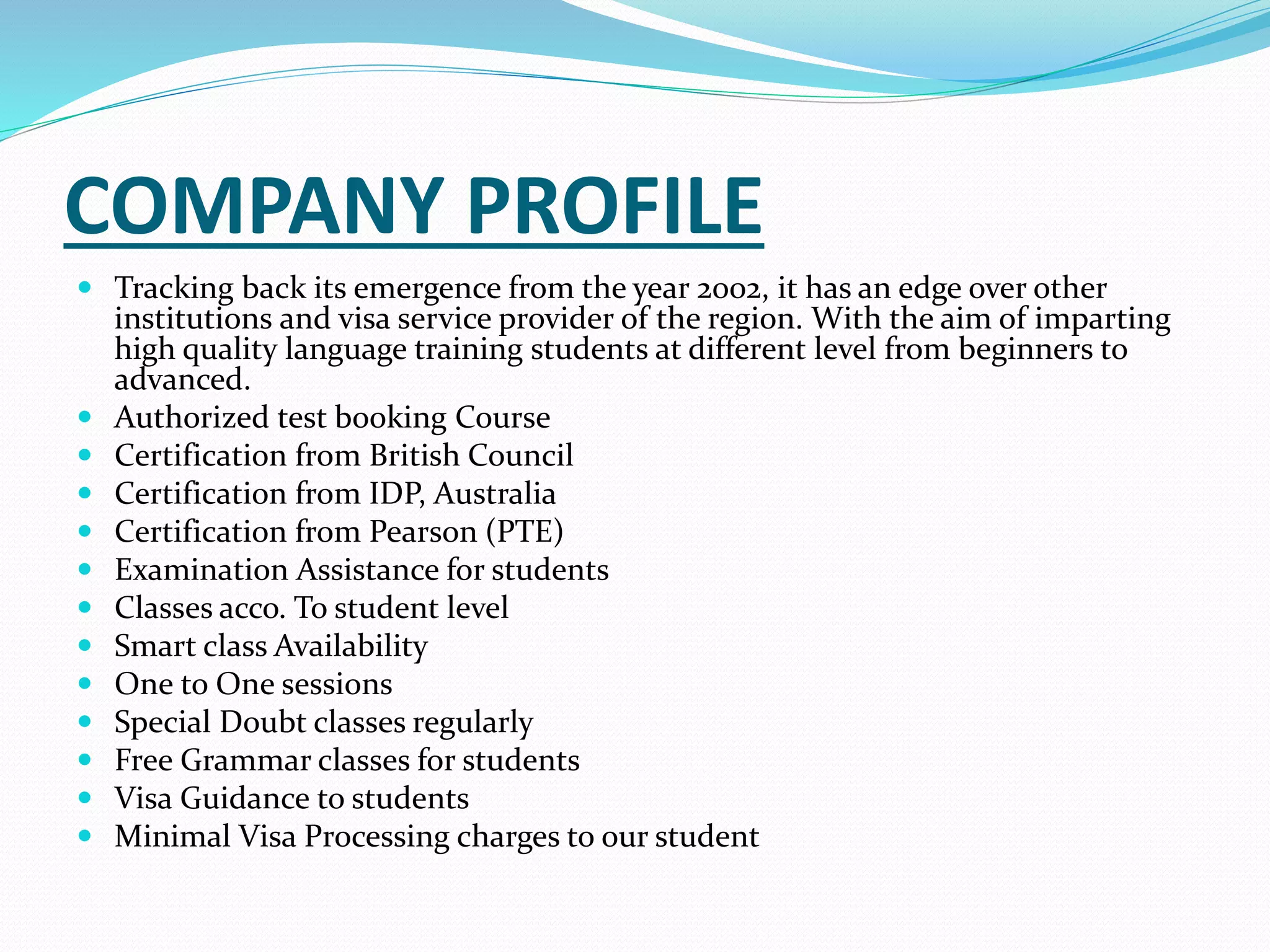 COMPANY PROFILE
 Tracking back its emergence from the year 2002, it has an edge over other
institutions and visa service provider of the region. With the aim of imparting
high quality language training students at different level from beginners to
advanced.
 Authorized test booking Course
 Certification from British Council
 Certification from IDP, Australia
 Certification from Pearson (PTE)
 Examination Assistance for students
 Classes acco. To student level
 Smart class Availability
 One to One sessions
 Special Doubt classes regularly
 Free Grammar classes for students
 Visa Guidance to students
 Minimal Visa Processing charges to our student
 