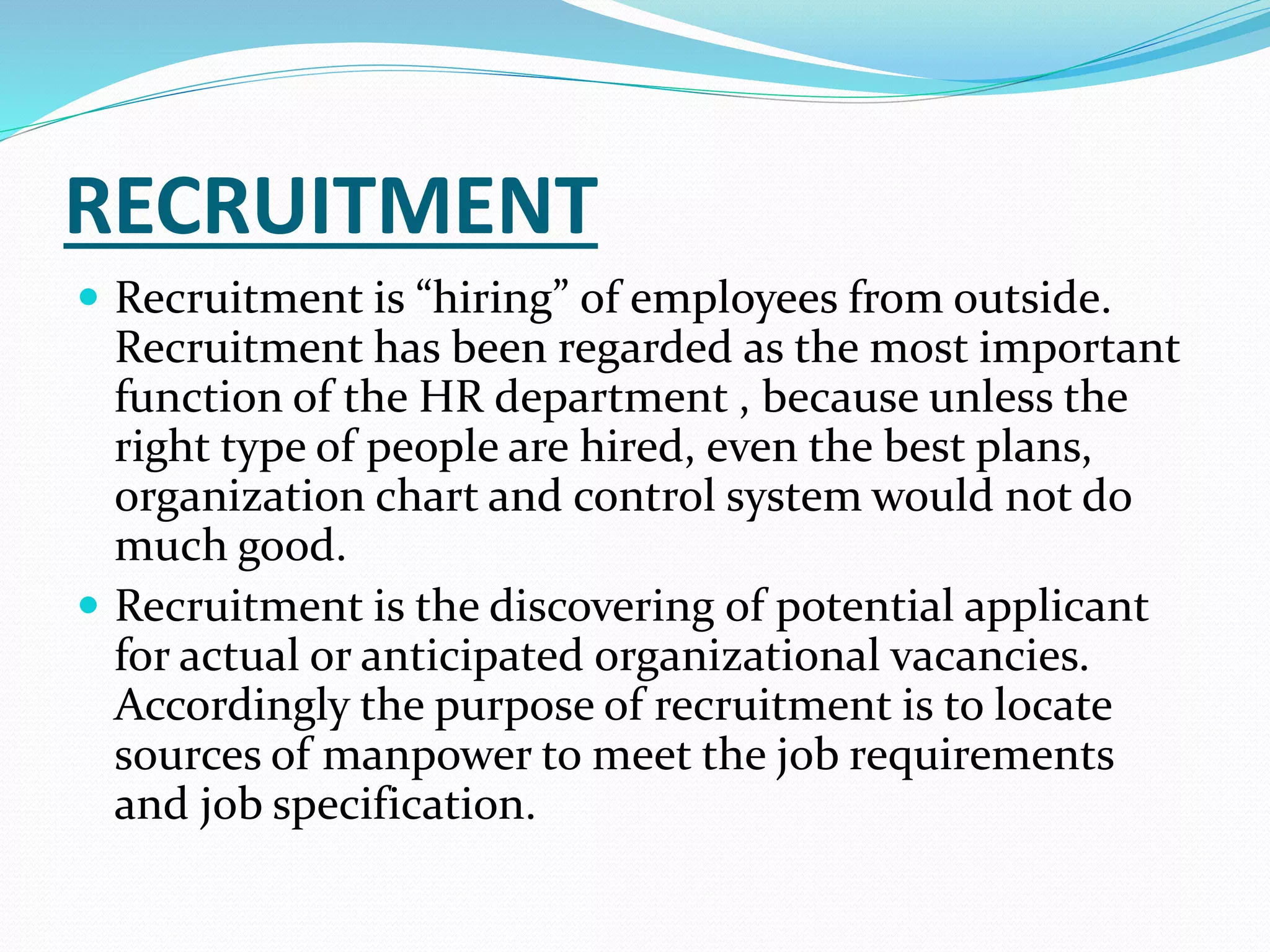 RECRUITMENT
 Recruitment is “hiring” of employees from outside.
Recruitment has been regarded as the most important
function of the HR department , because unless the
right type of people are hired, even the best plans,
organization chart and control system would not do
much good.
 Recruitment is the discovering of potential applicant
for actual or anticipated organizational vacancies.
Accordingly the purpose of recruitment is to locate
sources of manpower to meet the job requirements
and job specification.
 