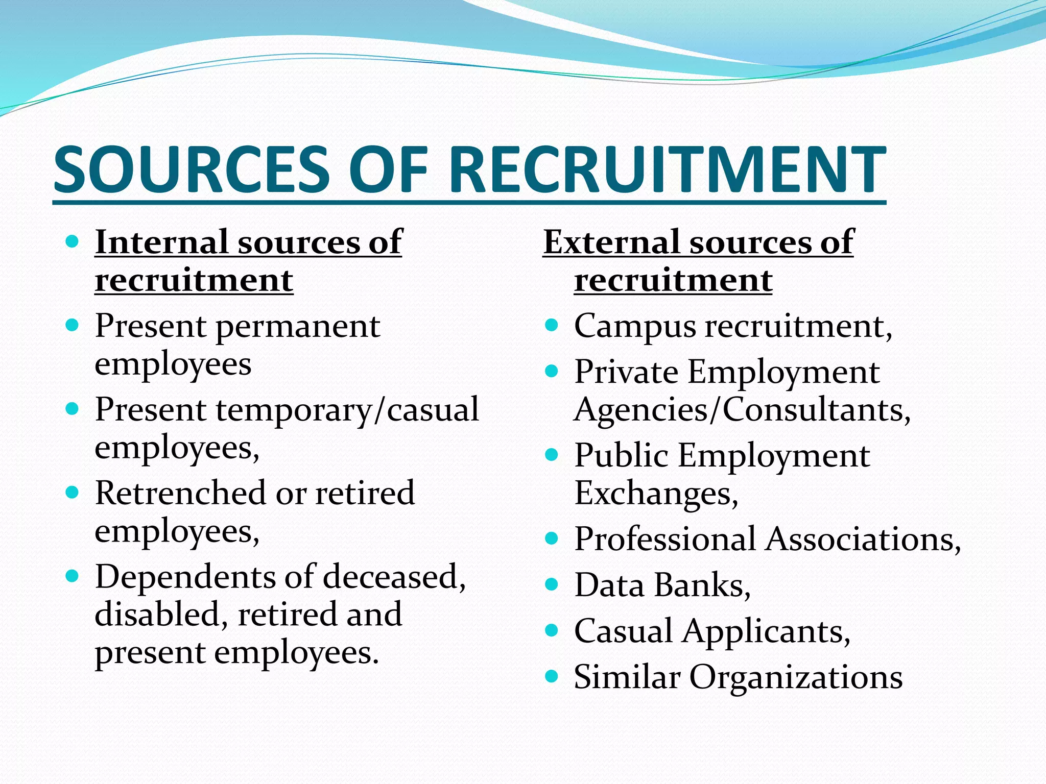 SOURCES OF RECRUITMENT
 Internal sources of
recruitment
 Present permanent
employees
 Present temporary/casual
employees,
 Retrenched or retired
employees,
 Dependents of deceased,
disabled, retired and
present employees.
External sources of
recruitment
 Campus recruitment,
 Private Employment
Agencies/Consultants,
 Public Employment
Exchanges,
 Professional Associations,
 Data Banks,
 Casual Applicants,
 Similar Organizations
 