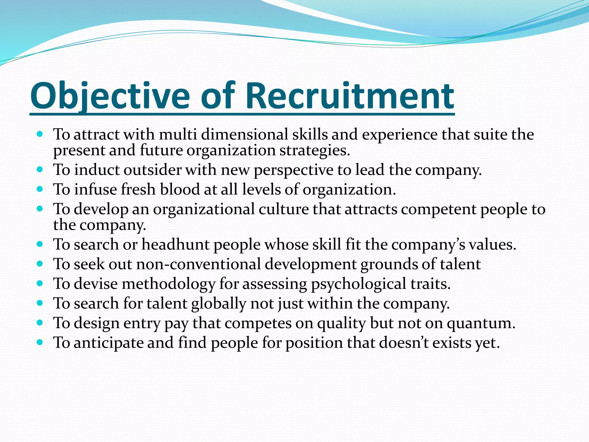 Objective of Recruitment
 To attract with multi dimensional skills and experience that suite the
present and future organization strategies.
 To induct outsider with new perspective to lead the company.
 To infuse fresh blood at all levels of organization.
 To develop an organizational culture that attracts competent people to
the company.
 To search or headhunt people whose skill fit the company’s values.
 To seek out non-conventional development grounds of talent
 To devise methodology for assessing psychological traits.
 To search for talent globally not just within the company.
 To design entry pay that competes on quality but not on quantum.
 To anticipate and find people for position that doesn’t exists yet.
 