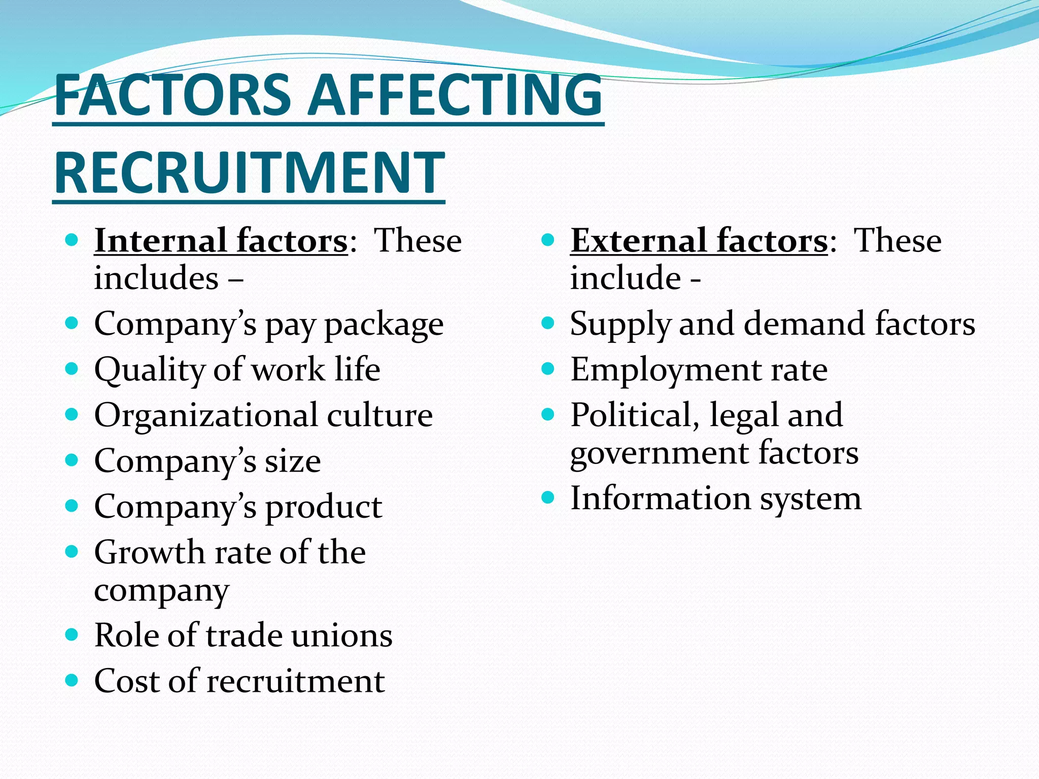 FACTORS AFFECTING
RECRUITMENT
 Internal factors: These
includes –
 Company’s pay package
 Quality of work life
 Organizational culture
 Company’s size
 Company’s product
 Growth rate of the
company
 Role of trade unions
 Cost of recruitment
 External factors: These
include -
 Supply and demand factors
 Employment rate
 Political, legal and
government factors
 Information system
 