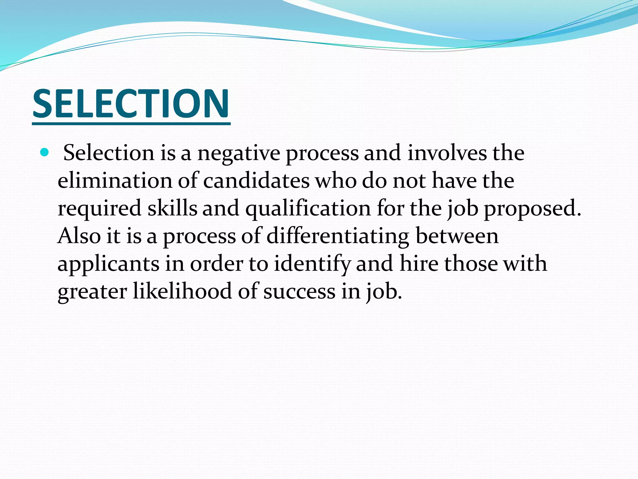 SELECTION
 Selection is a negative process and involves the
elimination of candidates who do not have the
required skills and qualification for the job proposed.
Also it is a process of differentiating between
applicants in order to identify and hire those with
greater likelihood of success in job.
 