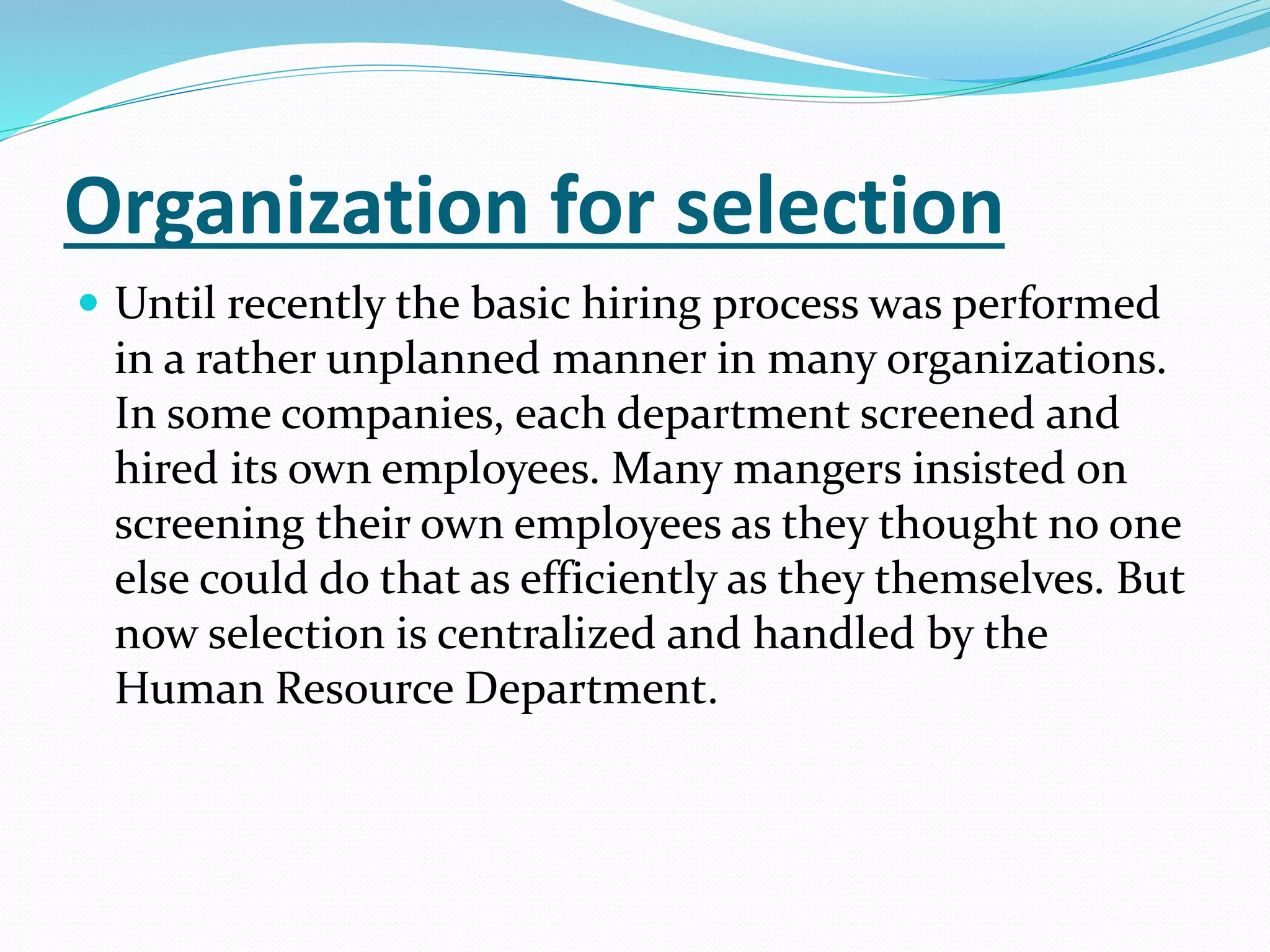 Organization for selection
 Until recently the basic hiring process was performed
in a rather unplanned manner in many organizations.
In some companies, each department screened and
hired its own employees. Many mangers insisted on
screening their own employees as they thought no one
else could do that as efficiently as they themselves. But
now selection is centralized and handled by the
Human Resource Department.
 