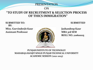 PRESENTATION
ON
“TO STUDY OF RECRUITMENT & SELECTION PROCESS
OF THICS IMMIGRATION”
SUBMITTED TO: SUBMITTED
BY:
Miss. Gurvinderjit Kaur Jashandeep Kaur
Assistant Professor MBA 3rd SEM
ROLL NO. 210600115
PUNJAB INSTITUTE OF TECHNOLGY
MAHARAJA RANJIT SINGH PUNJAB TECHNICAL UNIVERSITY
ACADEMIC SESSION (2021-2023)
 