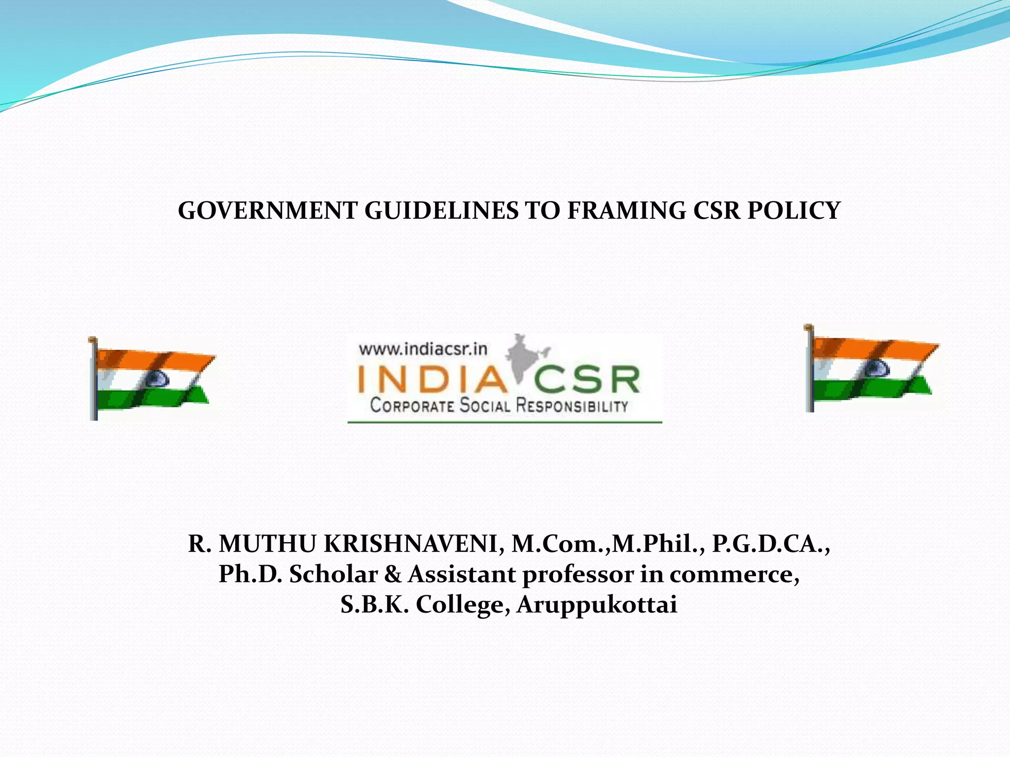 GOVERNMENT GUIDELINES TO FRAMING CSR POLICY
R. MUTHU KRISHNAVENI, M.Com.,M.Phil., P.G.D.CA.,
Ph.D. Scholar & Assistant professor in commerce,
S.B.K. College, Aruppukottai
 