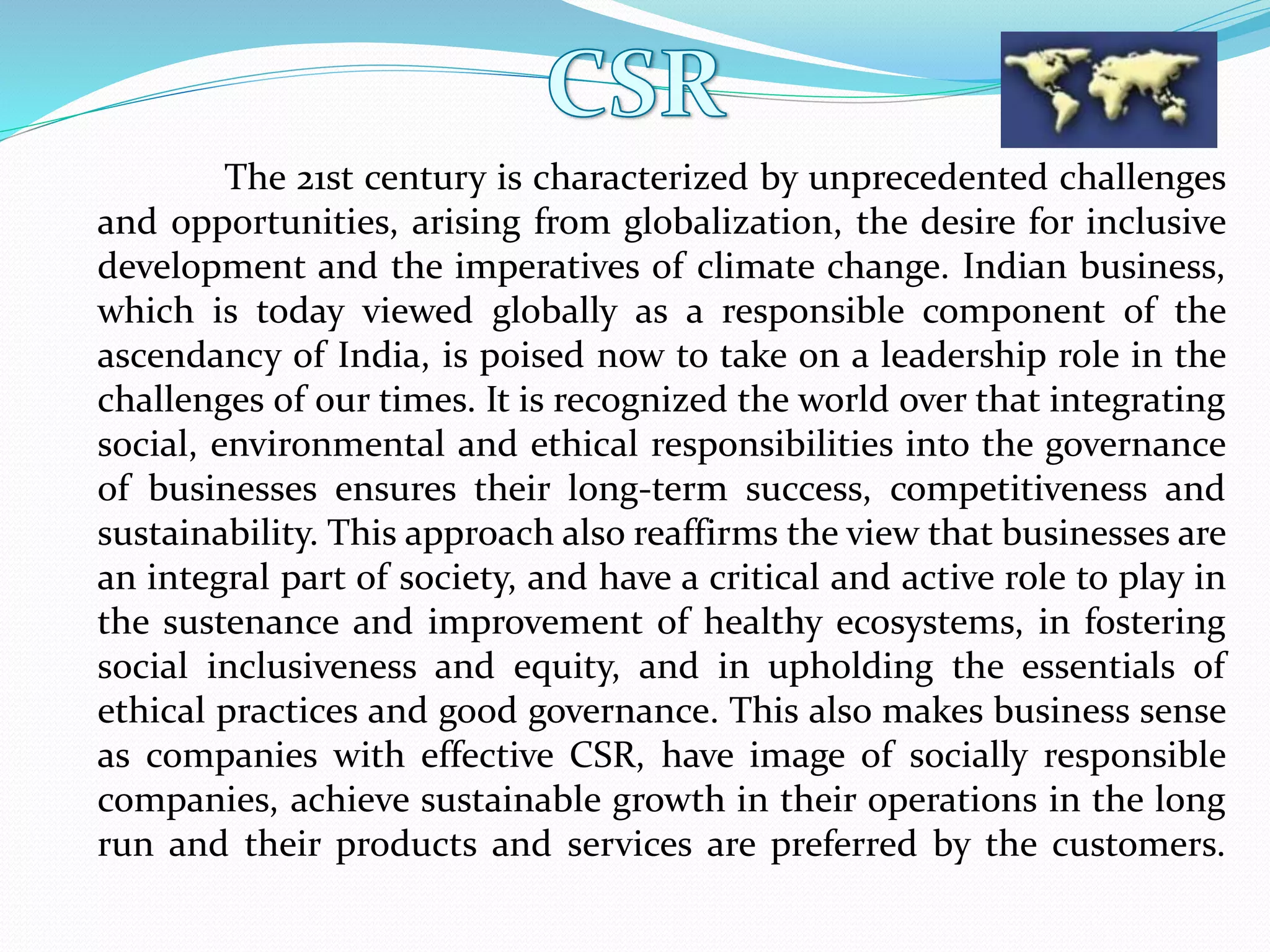 The 21st century is characterized by unprecedented challenges
and opportunities, arising from globalization, the desire for inclusive
development and the imperatives of climate change. Indian business,
which is today viewed globally as a responsible component of the
ascendancy of India, is poised now to take on a leadership role in the
challenges of our times. It is recognized the world over that integrating
social, environmental and ethical responsibilities into the governance
of businesses ensures their long-term success, competitiveness and
sustainability. This approach also reaffirms the view that businesses are
an integral part of society, and have a critical and active role to play in
the sustenance and improvement of healthy ecosystems, in fostering
social inclusiveness and equity, and in upholding the essentials of
ethical practices and good governance. This also makes business sense
as companies with effective CSR, have image of socially responsible
companies, achieve sustainable growth in their operations in the long
run and their products and services are preferred by the customers.
 