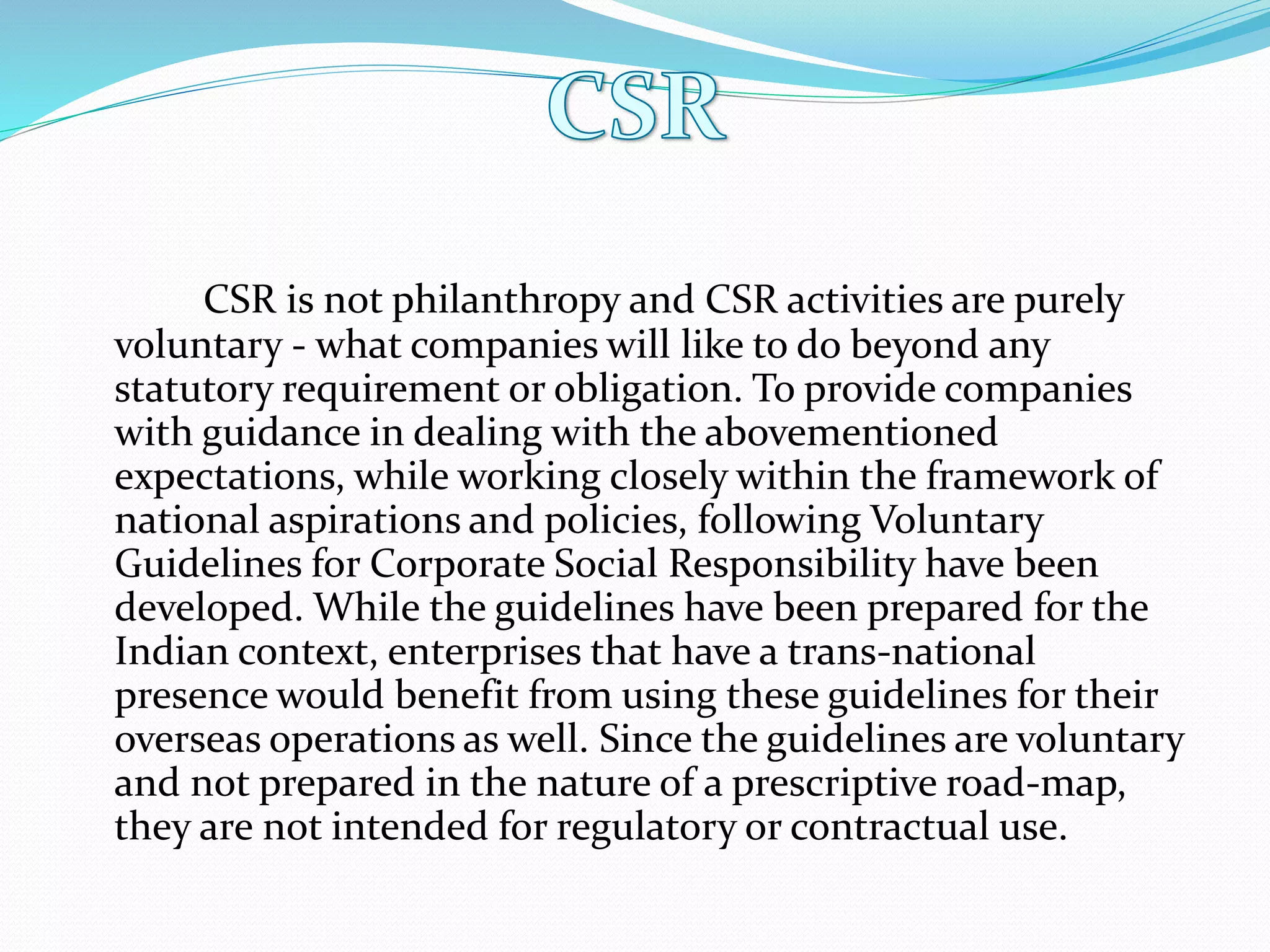 CSR is not philanthropy and CSR activities are purely
voluntary - what companies will like to do beyond any
statutory requirement or obligation. To provide companies
with guidance in dealing with the abovementioned
expectations, while working closely within the framework of
national aspirations and policies, following Voluntary
Guidelines for Corporate Social Responsibility have been
developed. While the guidelines have been prepared for the
Indian context, enterprises that have a trans-national
presence would benefit from using these guidelines for their
overseas operations as well. Since the guidelines are voluntary
and not prepared in the nature of a prescriptive road-map,
they are not intended for regulatory or contractual use.
 