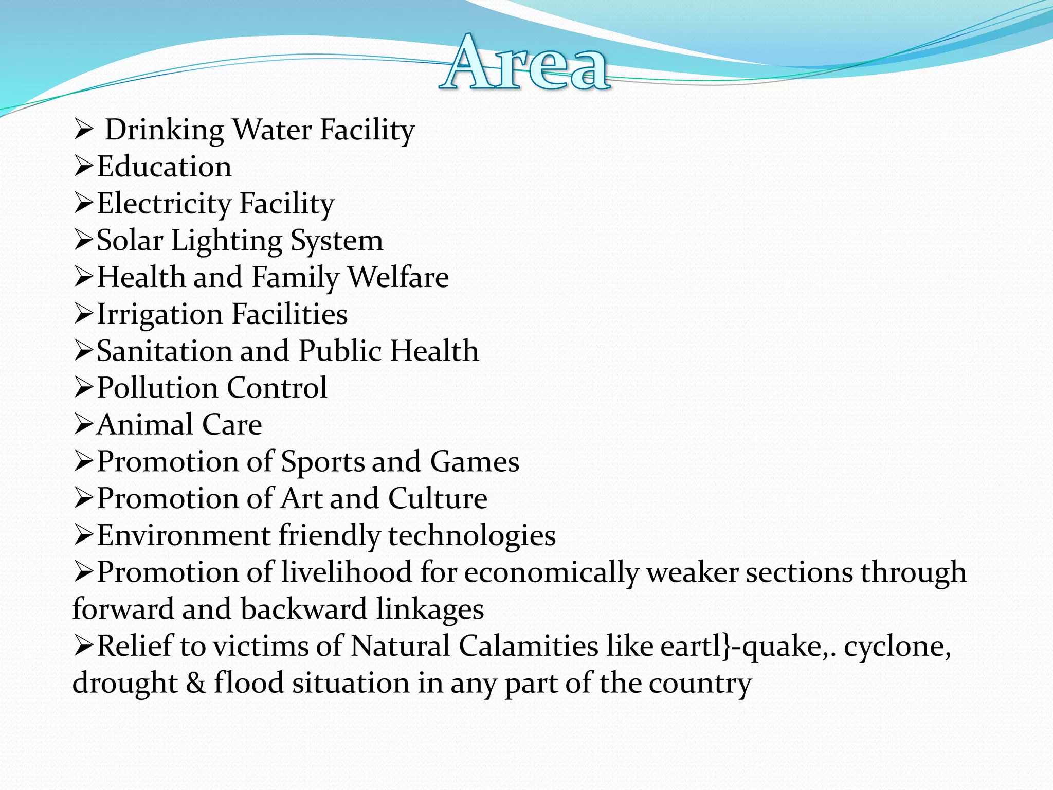 Drinking Water Facility
Education
Electricity Facility
Solar Lighting System
Health and Family Welfare
Irrigation Facilities
Sanitation and Public Health
Pollution Control
Animal Care
Promotion of Sports and Games
Promotion of Art and Culture
Environment friendly technologies
Promotion of livelihood for economically weaker sections through
forward and backward linkages
Relief to victims of Natural Calamities like eartl}-quake,. cyclone,
drought & flood situation in any part of the country
 