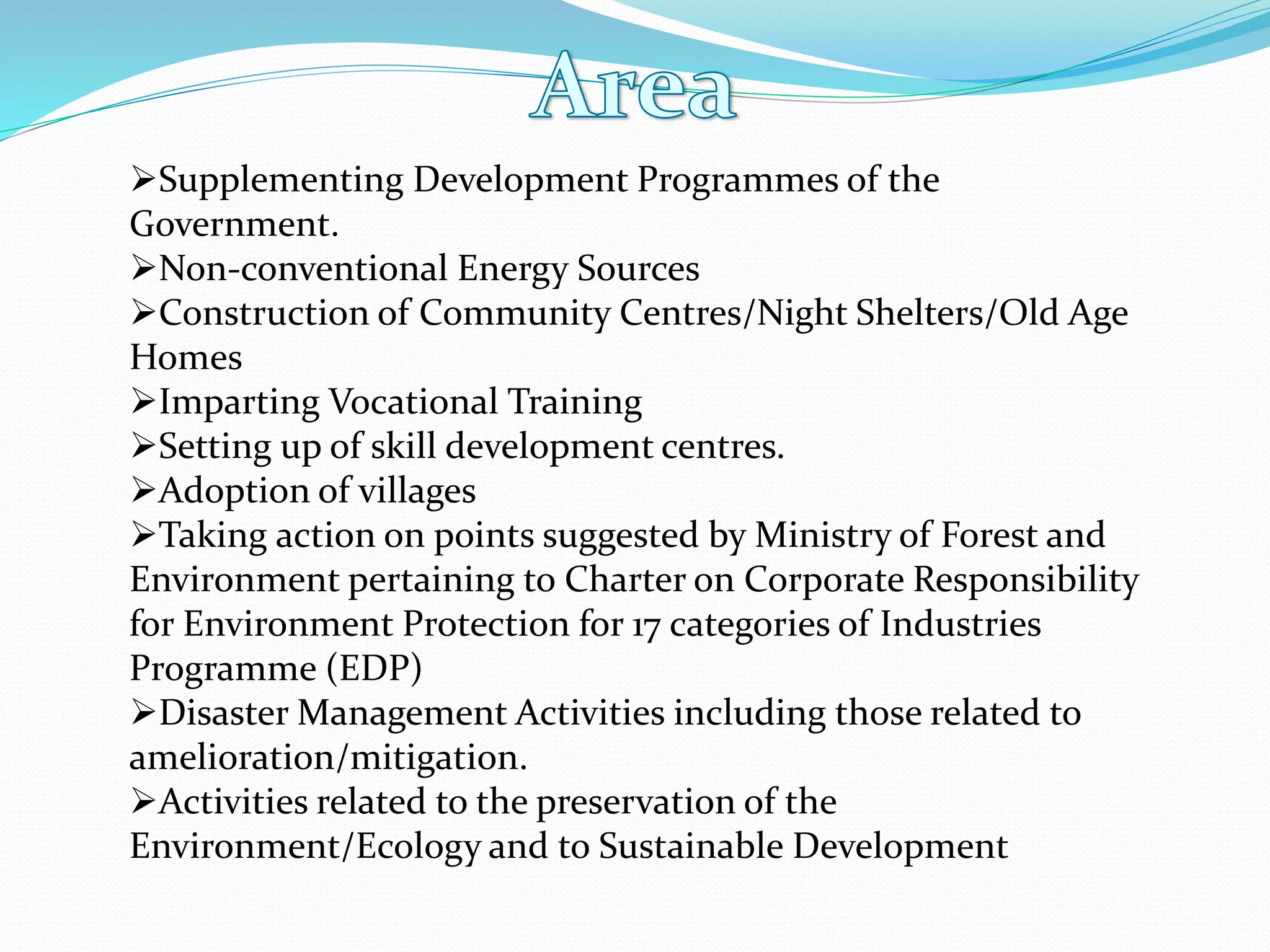 Supplementing Development Programmes of the
Government.
Non-conventional Energy Sources
Construction of Community Centres/Night Shelters/Old Age
Homes
Imparting Vocational Training
Setting up of skill development centres.
Adoption of villages
Taking action on points suggested by Ministry of Forest and
Environment pertaining to Charter on Corporate Responsibility
for Environment Protection for 17 categories of Industries
Programme (EDP)
Disaster Management Activities including those related to
amelioration/mitigation.
Activities related to the preservation of the
Environment/Ecology and to Sustainable Development
 
