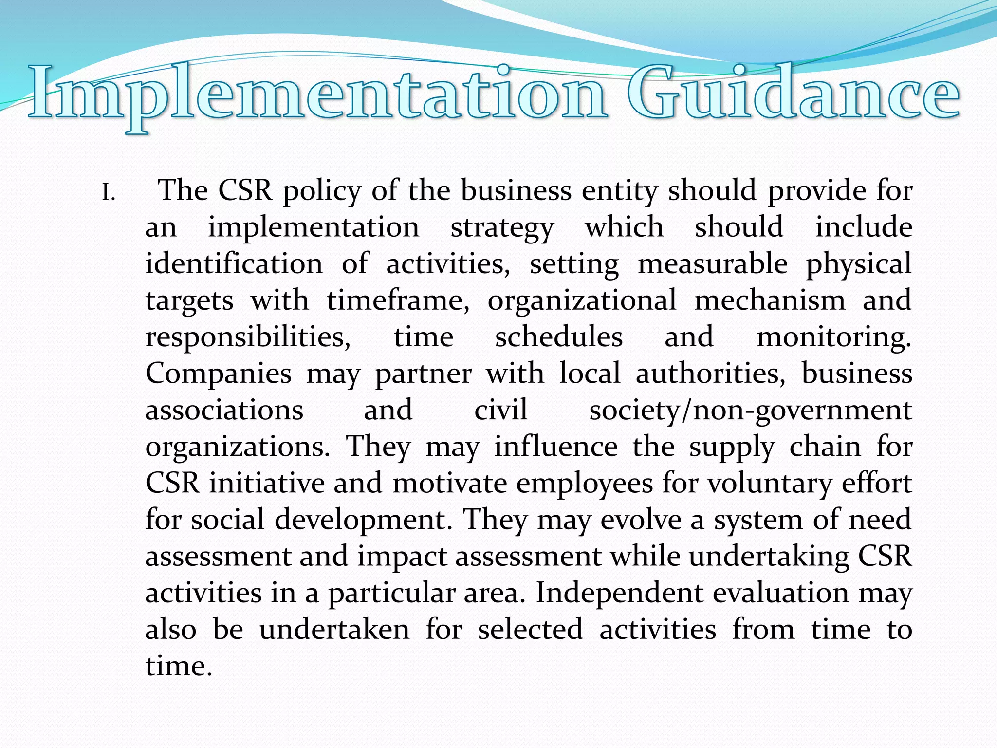 I. The CSR policy of the business entity should provide for
an implementation strategy which should include
identification of activities, setting measurable physical
targets with timeframe, organizational mechanism and
responsibilities, time schedules and monitoring.
Companies may partner with local authorities, business
associations and civil society/non-government
organizations. They may influence the supply chain for
CSR initiative and motivate employees for voluntary effort
for social development. They may evolve a system of need
assessment and impact assessment while undertaking CSR
activities in a particular area. Independent evaluation may
also be undertaken for selected activities from time to
time.
 