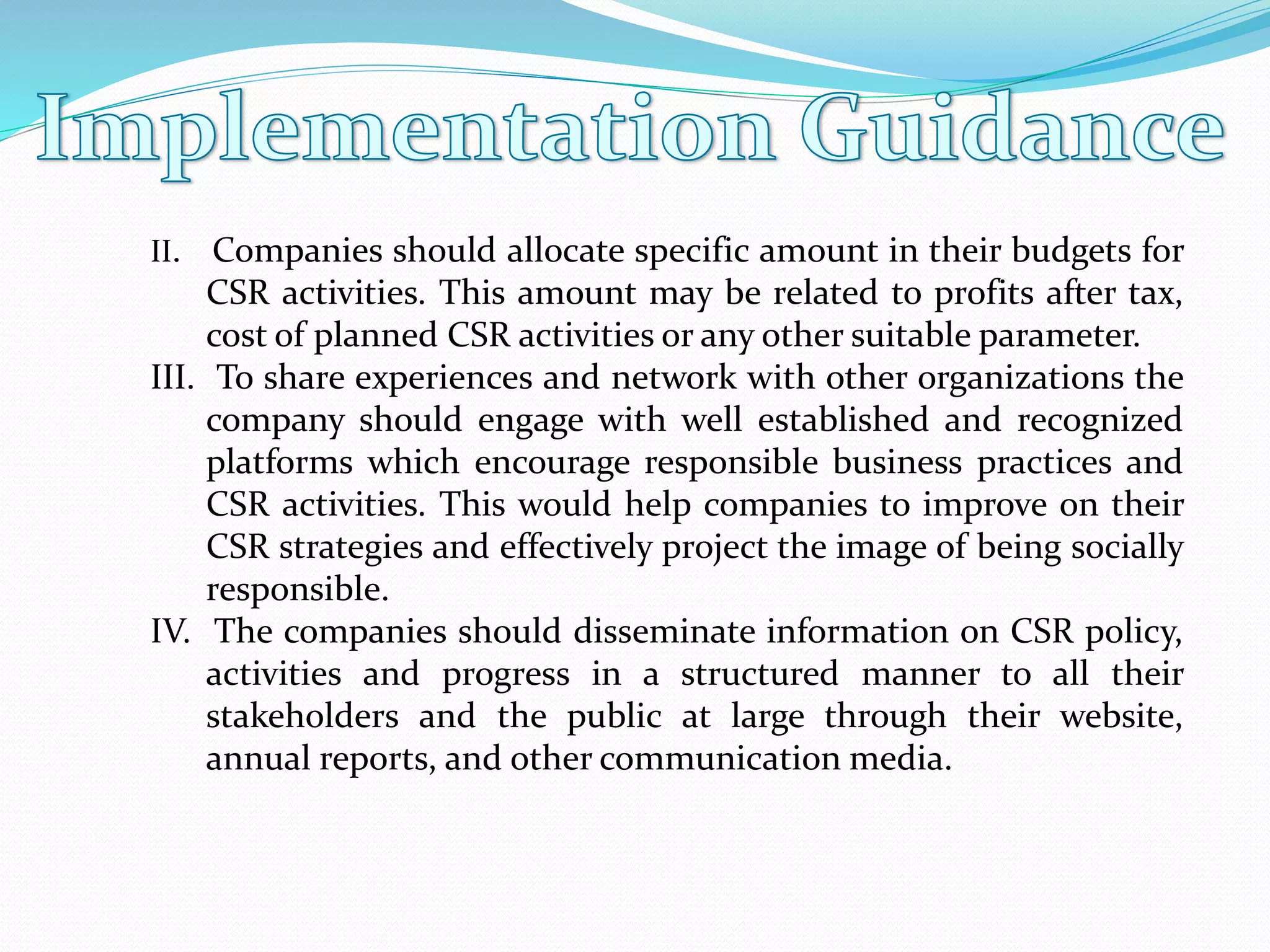 II. Companies should allocate specific amount in their budgets for
CSR activities. This amount may be related to profits after tax,
cost of planned CSR activities or any other suitable parameter.
III. To share experiences and network with other organizations the
company should engage with well established and recognized
platforms which encourage responsible business practices and
CSR activities. This would help companies to improve on their
CSR strategies and effectively project the image of being socially
responsible.
IV. The companies should disseminate information on CSR policy,
activities and progress in a structured manner to all their
stakeholders and the public at large through their website,
annual reports, and other communication media.
 