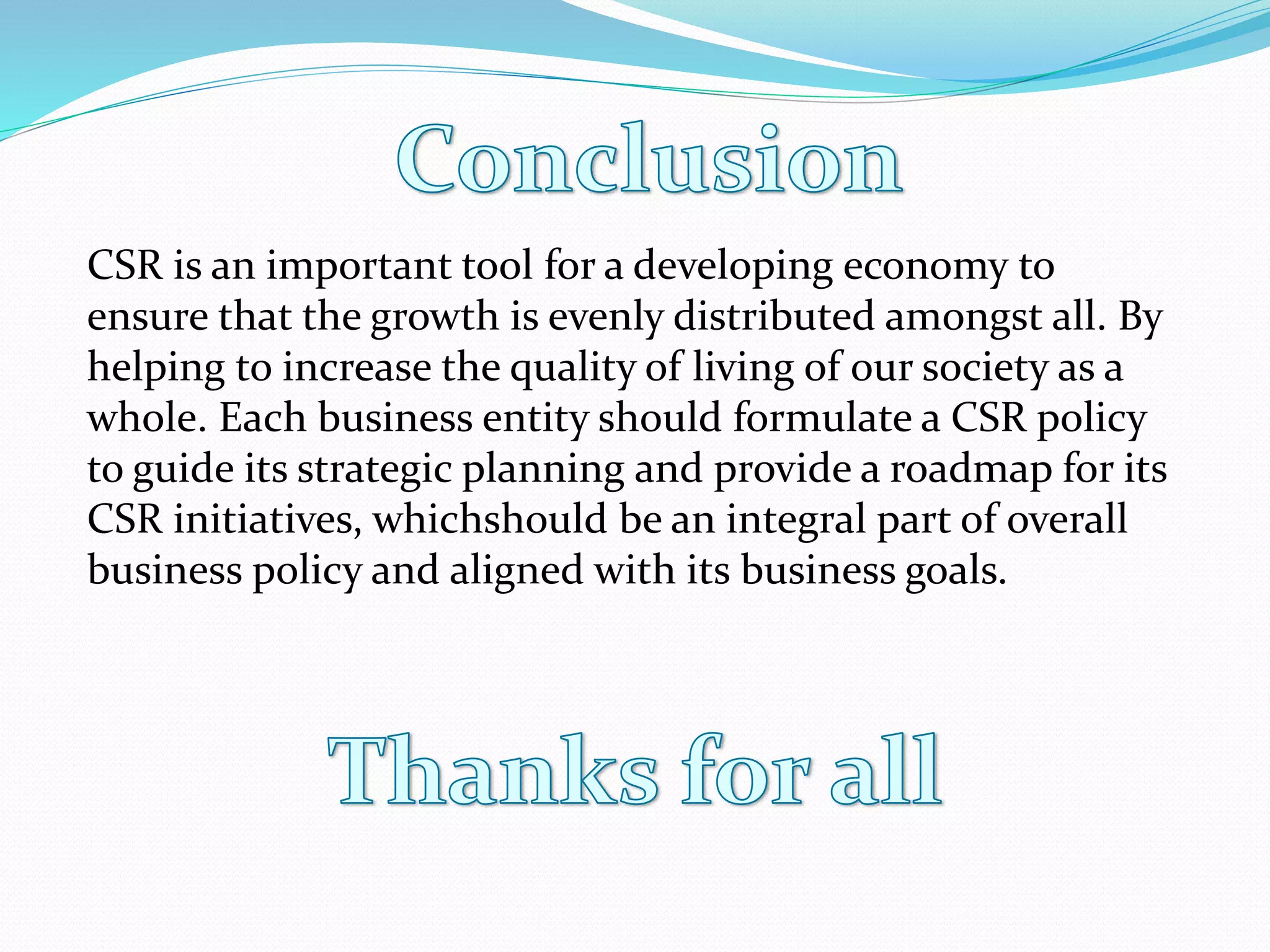 CSR is an important tool for a developing economy to
ensure that the growth is evenly distributed amongst all. By
helping to increase the quality of living of our society as a
whole. Each business entity should formulate a CSR policy
to guide its strategic planning and provide a roadmap for its
CSR initiatives, whichshould be an integral part of overall
business policy and aligned with its business goals.
 