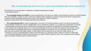 THE ACCEPTABLE QUALITY LEVEL (AQL) AND LIMITING QUALITY (LQ) LEVEL
The inspection of a lot using either an attributes or variables sampling plan will allow
on the quality of the lot.
• The Acceptable Quality Level (AQLfor a given sampling plan is the rate of non_x0002_conforming items at which a lot will be rejected
with a low probability, usually 5 %. AQL is used as an indexing criterion applied to a continuous series of lots which corresponds to
a maximum rate of acceptable defective items in lots (or the maximum number of defective
items per hundred items). This is a quality goal fixed by the profession.
• The Limiting Quality (LQ) for a given sampling plan is the rate of non-conforming items at which a lot will be accepted with
a low probability, usually 10%. The LQ is applied when a lot is considered in isolation. It is a quality level (expressed, for example
, as percentage nonconforming items in the lot) which corresponds to a specified and relatively low probability of acceptance
of a lot having a rate of defective items of LQ. It is recommended that the LQ is set at least three times the desired AQL, in order
to ensure that lots of acceptable quality have a reasonable probability of acceptance. The LQ is generally very low when the
plans aim at the control of food safety criteria. It is often higher when the plans aim at the control of quality criteria, e.g.
a low AQL (e.g. 0.65 %) being allocated to Class A nonconformities (e.g. pesticide content in follow-up milk),and a higher AQL
(e.g. 6,5%) being allocated to Class B nonconformities (e.g. protein content in follow-up milk). If four samples must be collected,
they can be taken simultaneously for practical reasons.
 