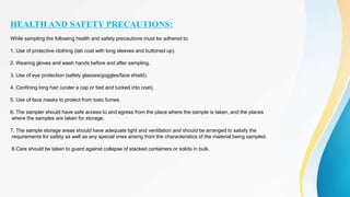 HEALTH AND SAFETY PRECAUTIONS:
While sampling the following health and safety precautions must be adhered to:
1. Use of protective clothing (lab coat with long sleeves and buttoned up).
2. Wearing gloves and wash hands before and after sampling.
3. Use of eye protection (safety glasses/goggles/face shield).
4. Confining long hair (under a cap or tied and tucked into coat).
5. Use of face masks to protect from toxic fumes.
6. The sampler should have safe access to and egress from the place where the sample is taken, and the places
where the samples are taken for storage.
7. The sample storage areas should have adequate light and ventilation and should be arranged to satisfy the
requirements for safety as well as any special ones arising from the characteristics of the material being sampled.
8.Care should be taken to guard against collapse of stacked containers or solids in bulk.
 